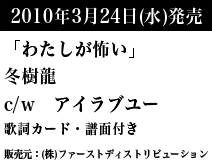 2010年3月24日（水）発売　「わたしが怖い」冬樹龍　c/w アイラブユー　歌詞カード・譜面付き　販売元：（株）ファーストディストリビューション